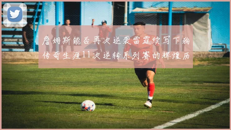 詹姆斯能否再次逆袭雷霆续写下狗传奇生涯11次逆转系列赛的辉煌历史