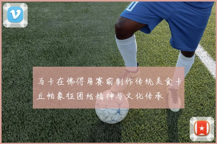 马卡在佛得角赛前制作传统美食卡丘帕象征团结精神与文化传承
