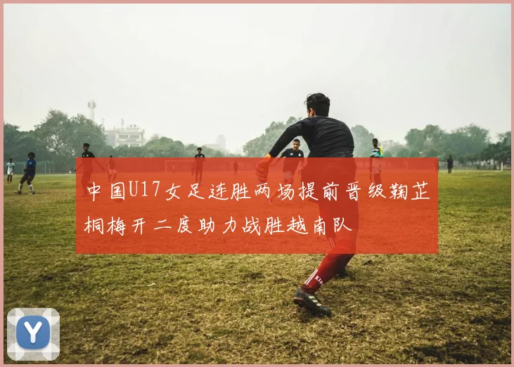 中国U17女足连胜两场提前晋级鞠芷桐梅开二度助力战胜越南队