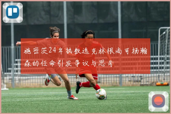 施密茨24年执教选克林根尚可杨瀚森的任命引发争议与思考