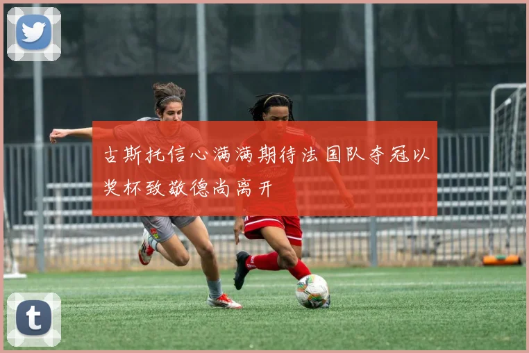 古斯托信心满满期待法国队夺冠以奖杯致敬德尚离开
