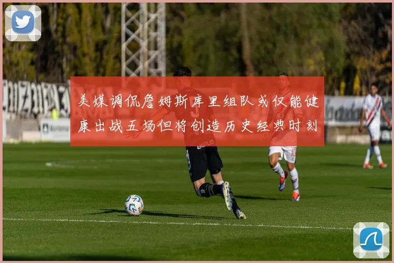 美媒调侃詹姆斯库里组队或仅能健康出战五场但将创造历史经典时刻