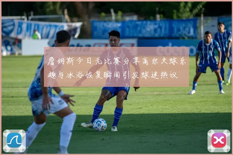 詹姆斯今日无比赛分享高尔夫球乐趣与冰浴恢复瞬间引发球迷热议