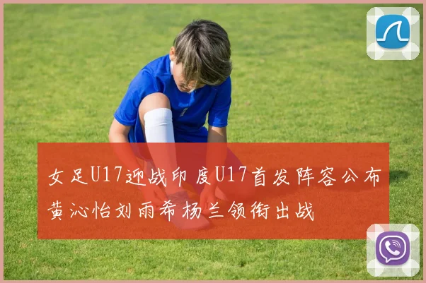 女足U17迎战印度U17首发阵容公布黄沁怡刘雨希杨兰领衔出战