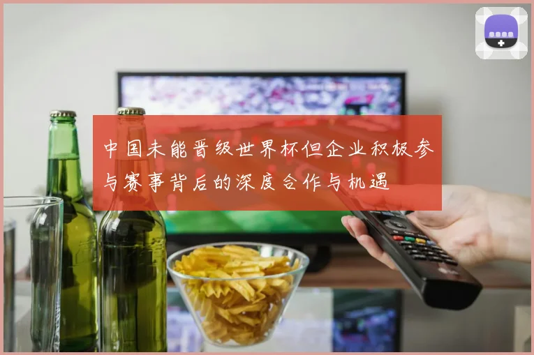 中国未能晋级世界杯但企业积极参与赛事背后的深度合作与机遇
