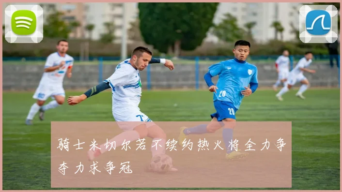 骑士米切尔若不续约热火将全力争夺力求争冠
