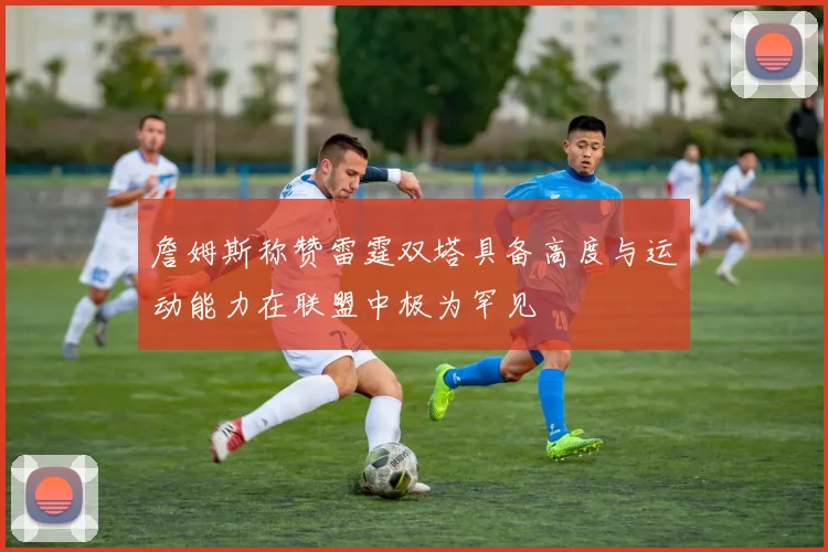 詹姆斯称赞雷霆双塔具备高度与运动能力在联盟中极为罕见