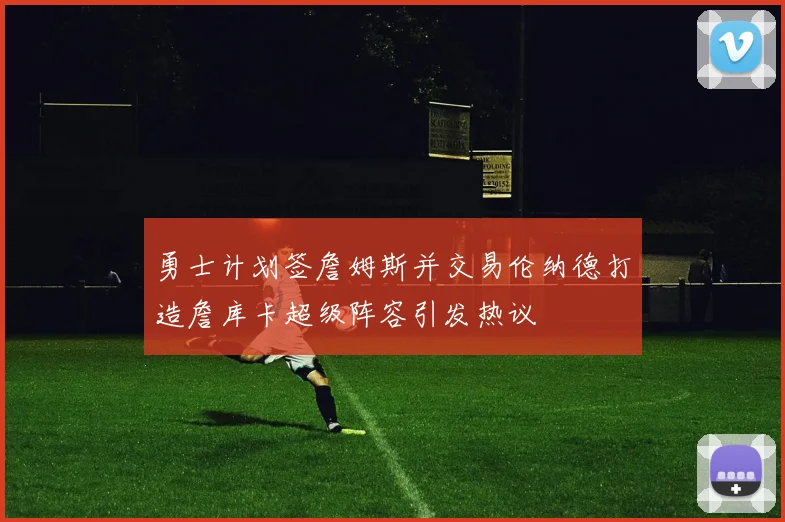 勇士计划签詹姆斯并交易伦纳德打造詹库卡超级阵容引发热议