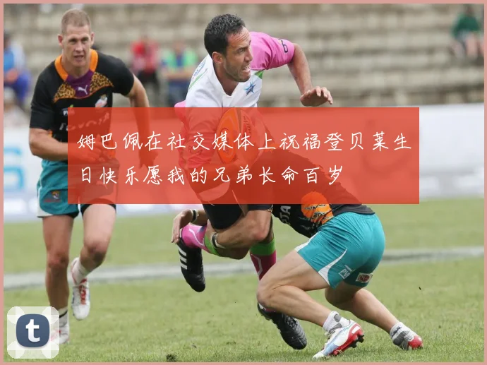 姆巴佩在社交媒体上祝福登贝莱生日快乐愿我的兄弟长命百岁