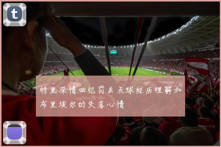 特里深情回忆罚丢点球经历理解加布里埃尔的失落心情