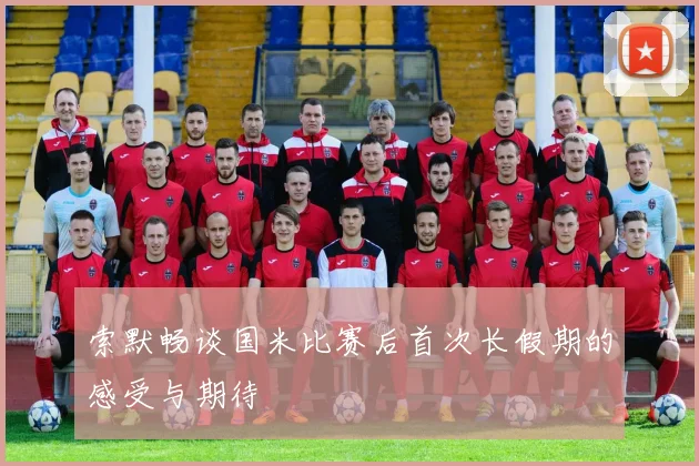 索默畅谈国米比赛后首次长假期的感受与期待