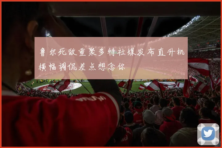 鲁尔死敌重聚多特社媒发布直升机横幅调侃差点想念你