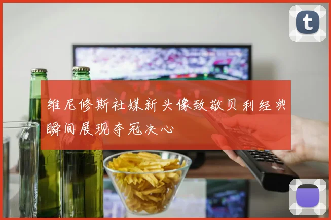 维尼修斯社媒新头像致敬贝利经典瞬间展现夺冠决心