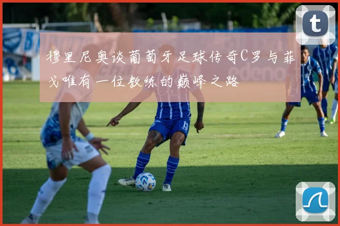 穆里尼奥谈葡萄牙足球传奇C罗与菲戈唯有一位教练的巅峰之路