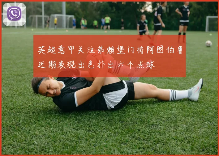 英超意甲关注弗赖堡门将阿图伯鲁近期表现出色扑出六个点球