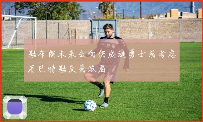 勒布朗未来去向仍成谜勇士或考虑用巴特勒交易浓眉