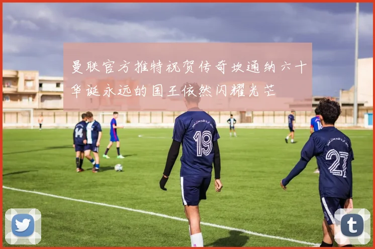 曼联官方推特祝贺传奇坎通纳六十华诞永远的国王依然闪耀光芒