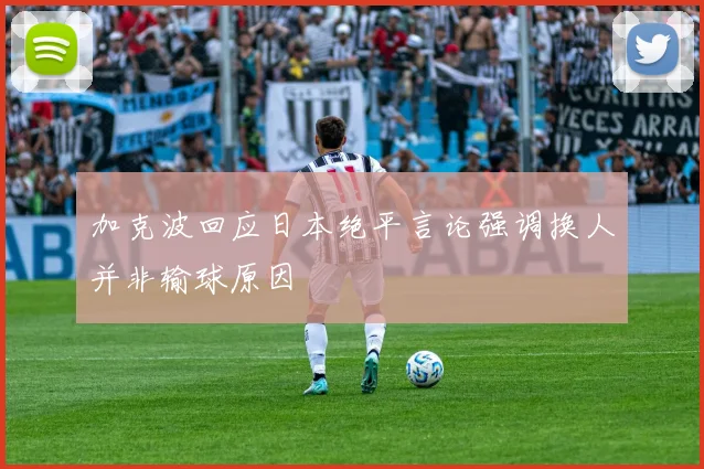 加克波回应日本绝平言论强调换人并非输球原因