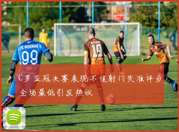 C罗亚冠决赛表现不佳射门失准评分全场最低引发热议