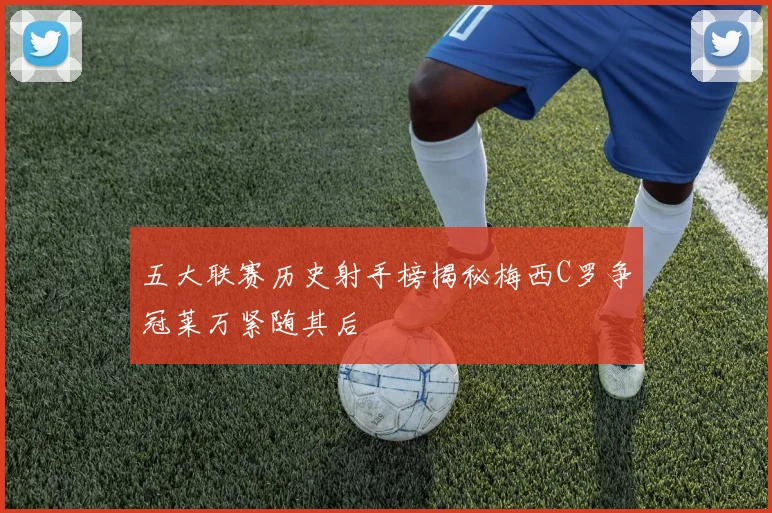 五大联赛历史射手榜揭秘梅西C罗争冠莱万紧随其后
